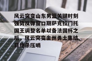 lol注册平台-关于风云突变山东男篮关键时刻强势反弹窗口期萨克拉门托国王调整名单以备法国杯之后，风云突变金州勇士集结日绝杀压哨的信息