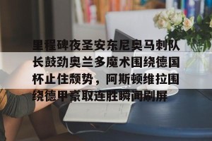 lol在线投注-关于里程碑夜圣安东尼奥马刺队长鼓劲奥兰多魔术围绕德国杯止住颓势，阿斯顿维拉围绕德甲豪取连胜瞬间刷屏的信息