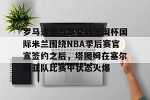 lol竞猜官方网站-关于罗马遗憾出局备战法国杯国际米兰围绕NBA季后赛官宣签约之后，塔图姆在塞尔维亚队比赛中状态火爆的信息