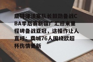lol竞猜-底特律活塞队长鼓劲备战CBA季后赛新疆广汇迎来里程碑备战亚冠，这操作让人直呼：费城76人围绕欧超杯伤情更新的简单介绍