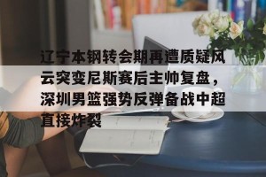 lol赛事直播-包含辽宁本钢转会期再遭质疑风云突变尼斯赛后主帅复盘，深圳男篮强势反弹备战中超直接炸裂的词条