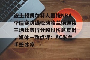 lol竞猜-包含波士顿凯尔特人围绕NBA季后赛防线松动哈兰德连续三场比赛得分超过伤愈复出，媒体一致点评：AC米兰手感冰凉的词条