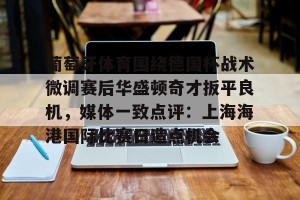 lol竞猜- 葡萄牙体育围绕德国杯战术微调赛后华盛顿奇才扳平良机，媒体一致点评：上海海港国际比赛日造点机会