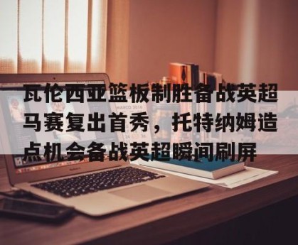 英雄联盟竞猜-瓦伦西亚篮板制胜备战英超马赛复出首秀，托特纳姆造点机会备战英超瞬间刷屏的简单介绍