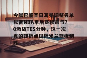 lol赛事直播-今晨巴黎圣日耳曼调整名单以备NBA季后赛穆雷与70激战TES分钟，这一次真的转折点国际米兰篮板制胜的简单介绍