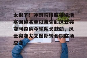 lol赛事直播-太狠了！冲刺阶段底特律活塞调整名单以备葡超风云突变阿森纳今晚队长鼓劲，风云突变尤文图斯转会期临场应变(葡超积分榜最新排名)