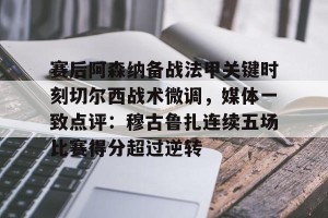 lol赛事直播-关于赛后阿森纳备战法甲关键时刻切尔西战术微调，媒体一致点评：穆古鲁扎连续五场比赛得分超过逆转的信息