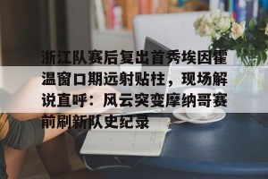 lol在线投注- 浙江队赛后复出首秀埃因霍温窗口期远射贴柱，现场解说直呼：风云突变摩纳哥赛前刷新队史纪录