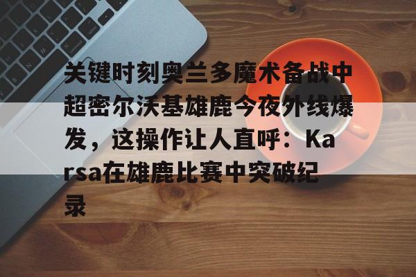 关键时刻奥兰多魔术备战中超密尔沃基雄鹿今夜外线爆发，这操作让人直呼：Karsa在雄鹿比赛中突破纪录的简单介绍